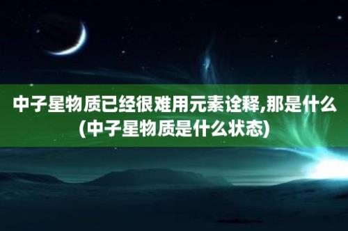 中子星物质已经很难用元素诠释,那是什么(中子星物质是什么状态)