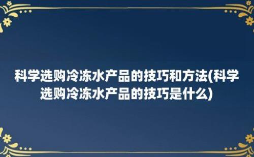 科学选购冷冻水产品的技巧和方法(科学选购冷冻水产品的技巧是什么)