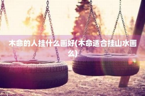 木命的人挂什么画好(木命适合挂山水画么)