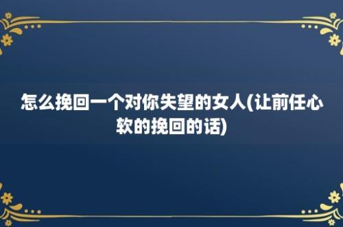 怎么挽回一个对你失望的女人(让前任心软的挽回的话)