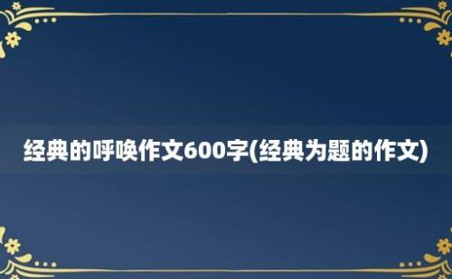 经典的呼唤作文600字(经典为题的作文)