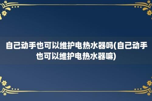 自己动手也可以维护电热水器吗(自己动手也可以维护电热水器嘛)