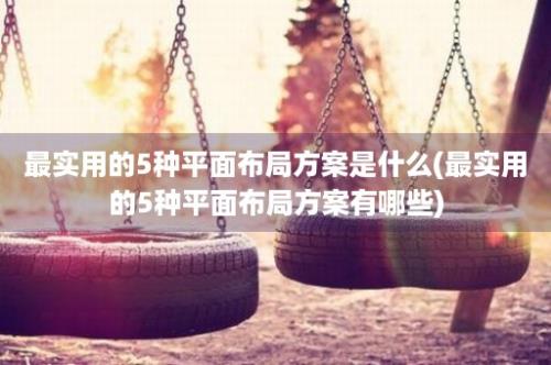 最实用的5种平面布局方案是什么(最实用的5种平面布局方案有哪些)