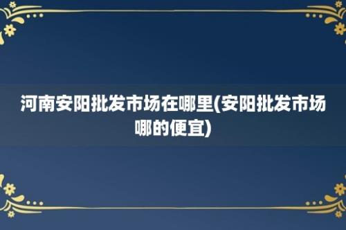 河南安阳批发市场在哪里(安阳批发市场哪的便宜)