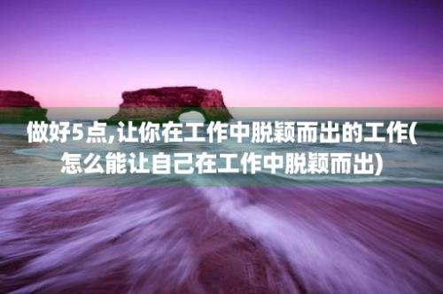 做好5点,让你在工作中脱颖而出的工作(怎么能让自己在工作中脱颖而出)