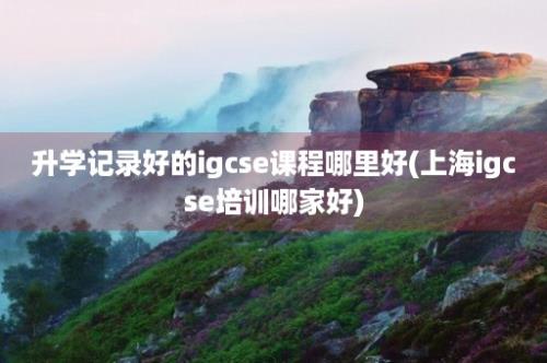 升学记录好的igcse课程哪里好(上海igcse培训哪家好)