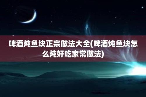 啤酒炖鱼块正宗做法大全(啤酒炖鱼块怎么炖好吃家常做法)