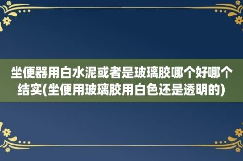 坐便器用白水泥或者是玻璃胶哪个好哪个结实(坐便用玻璃胶用白色还是透明的)