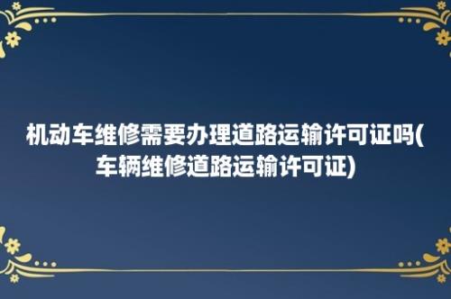 机动车维修需要办理道路运输许可证吗(车辆维修道路运输许可证)