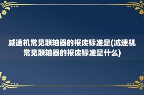 减速机常见联轴器的报废标准是(减速机常见联轴器的报废标准是什么)