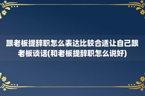 跟老板提辞职怎么表达比较合适让自己跟老板谈话(和老板提辞职怎么说好)