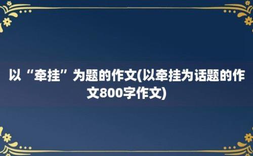 以“牵挂”为题的作文(以牵挂为话题的作文800字作文)