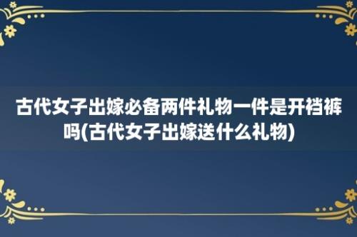 古代女子出嫁必备两件礼物一件是开裆裤吗(古代女子出嫁送什么礼物)