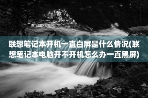 联想笔记本开机一直白屏是什么情况(联想笔记本电脑开不开机怎么办一直黑屏)