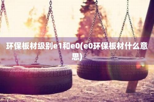 环保板材级别e1和e0(e0环保板材什么意思)