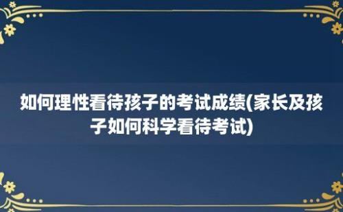 如何理性看待孩子的考试成绩(家长及孩子如何科学看待考试)