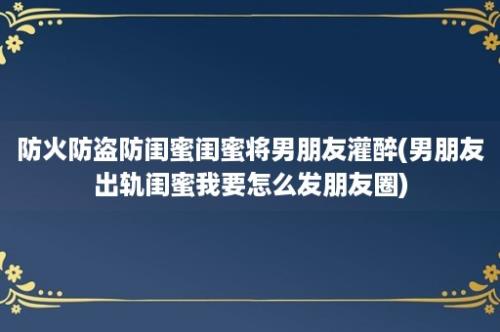 防火防盗防闺蜜闺蜜将男朋友灌醉(男朋友出轨闺蜜我要怎么发朋友圈)