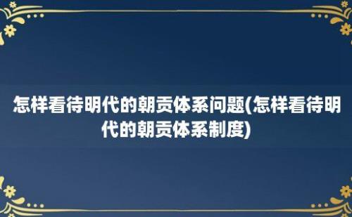 怎样看待明代的朝贡体系问题(怎样看待明代的朝贡体系制度)