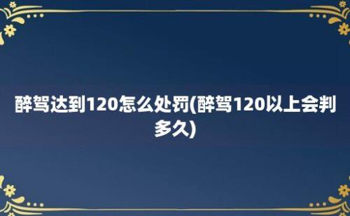 醉驾达到120怎么处罚(醉驾120以上会判多久)