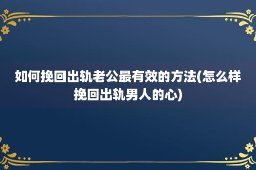 如何挽回出轨老公最有效的方法(怎么样挽回出轨男人的心)