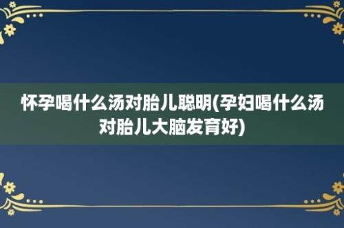 怀孕喝什么汤对胎儿聪明(孕妇喝什么汤对胎儿大脑发育好)