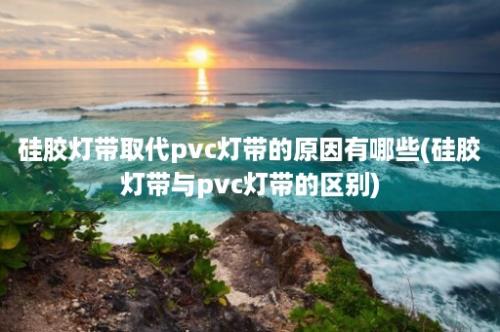 硅胶灯带取代pvc灯带的原因有哪些(硅胶灯带与pvc灯带的区别)