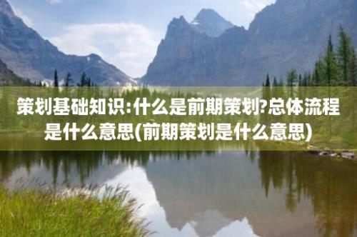 策划基础知识:什么是前期策划?总体流程是什么意思(前期策划是什么意思)