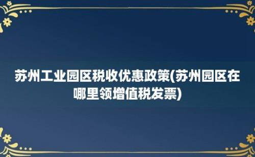 苏州工业园区税收优惠政策(苏州园区在哪里领增值税发票)