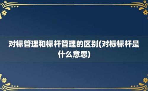 对标管理和标杆管理的区别(对标标杆是什么意思)