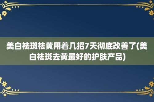 美白祛斑祛黄用着几招7天彻底改善了(美白祛斑去黄最好的护肤产品)