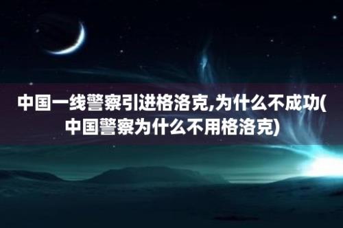 中国一线警察引进格洛克,为什么不成功(中国警察为什么不用格洛克)