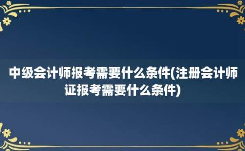 中级会计师报考需要什么条件(注册会计师证报考需要什么条件)