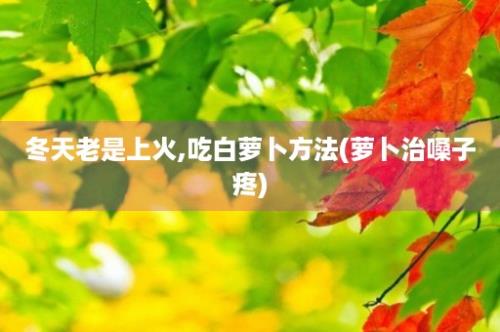 冬天老是上火,吃白萝卜方法(萝卜治嗓子疼)