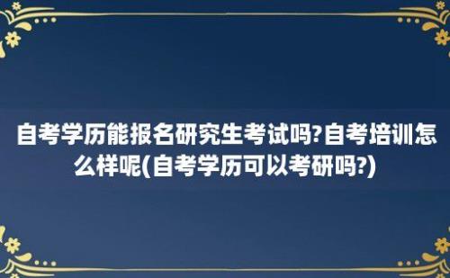 自考学历能报名研究生考试吗?自考培训怎么样呢(自考学历可以考研吗?)