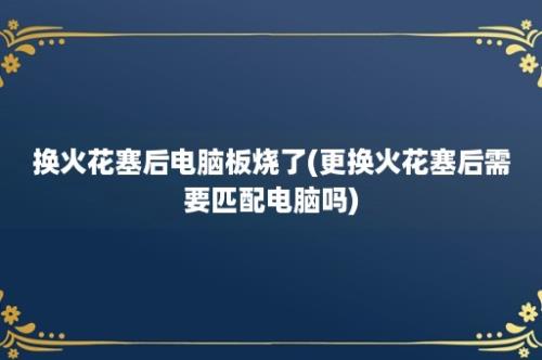 换火花塞后电脑板烧了(更换火花塞后需要匹配电脑吗)