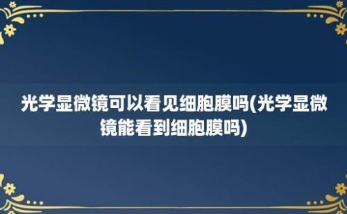 光学显微镜可以看见细胞膜吗(光学显微镜能看到细胞膜吗)