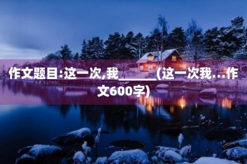 作文题目:这一次,我______(这一次我…作文600字)