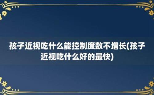 孩子近视吃什么能控制度数不增长(孩子近视吃什么好的最快)