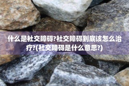 什么是社交障碍?社交障碍到底该怎么治疗?(社交障碍是什么意思?)