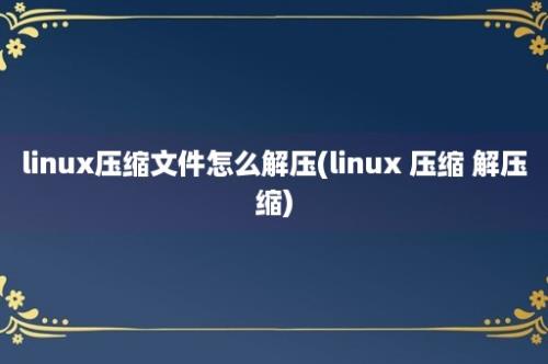 linux压缩文件怎么解压(linux 压缩 解压缩)