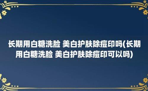 长期用白糖洗脸 美白护肤除痘印吗(长期用白糖洗脸 美白护肤除痘印可以吗)