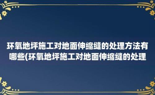 环氧地坪施工对地面伸缩缝的处理方法有哪些(环氧地坪施工对地面伸缩缝的处理方法是)