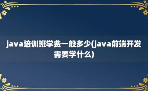 java培训班学费一般多少(java前端开发需要学什么)