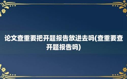 论文查重要把开题报告放进去吗(查重要查开题报告吗)