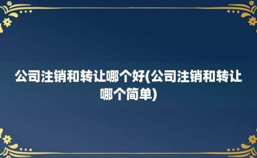 公司注销和转让哪个好(公司注销和转让哪个简单)