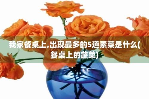 我家餐桌上,出现最多的5道素菜是什么(餐桌上的蔬菜)