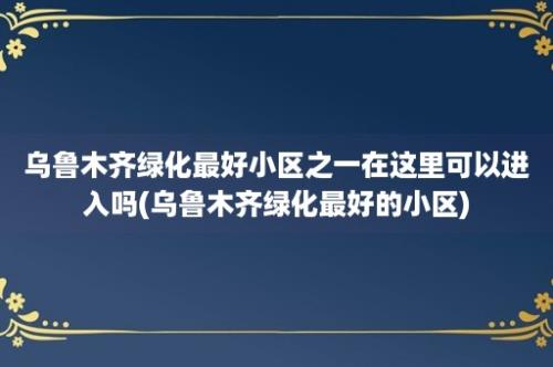 乌鲁木齐绿化最好小区之一在这里可以进入吗(乌鲁木齐绿化最好的小区)