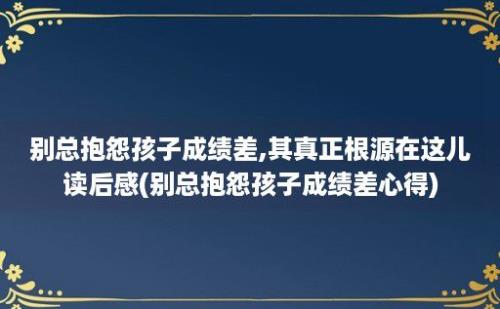 别总抱怨孩子成绩差,其真正根源在这儿读后感(别总抱怨孩子成绩差心得)