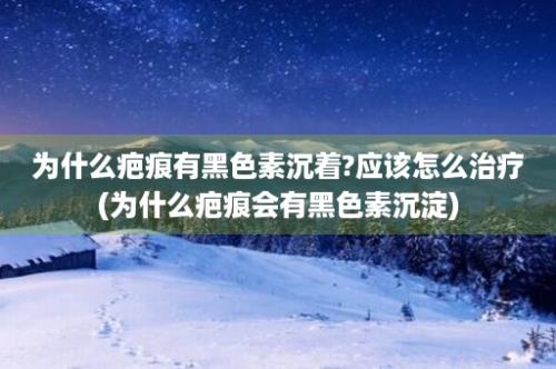 为什么疤痕有黑色素沉着?应该怎么治疗(为什么疤痕会有黑色素沉淀)