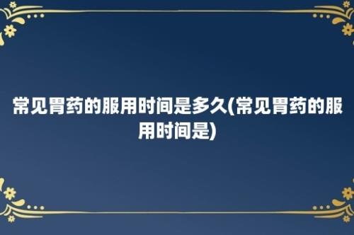 常见胃药的服用时间是多久(常见胃药的服用时间是)